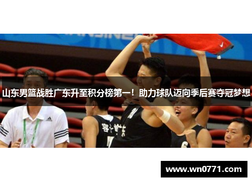 山东男篮战胜广东升至积分榜第一！助力球队迈向季后赛夺冠梦想