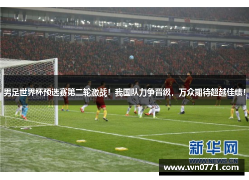 男足世界杯预选赛第二轮激战！我国队力争晋级，万众期待超越佳绩！
