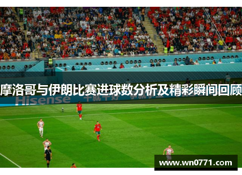 摩洛哥与伊朗比赛进球数分析及精彩瞬间回顾