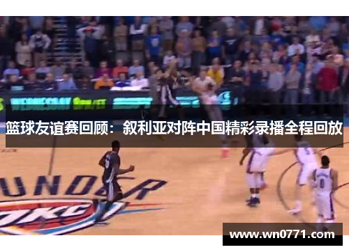 篮球友谊赛回顾：叙利亚对阵中国精彩录播全程回放